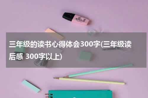 三年级的读书心得体会300字(三年级读后感 300字以上)