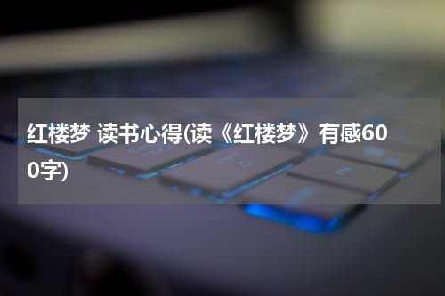 红楼梦 读书心得(读《红楼梦》有感600字)