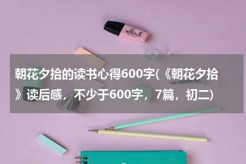 朝花夕拾的读书心得600字(《朝花夕拾》读后感，不少于600字，7篇，初二)