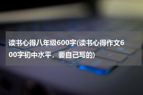 读书心得八年级600字(读书心得作文600字初中水平，要自己写的)