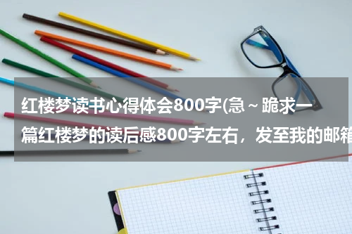 红楼梦读书心得体会800字(急～跪求一篇红楼梦的读后感800字左右，发至我的邮箱)