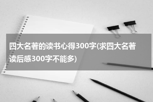 四大名著的读书心得300字(求四大名著读后感300字不能多)