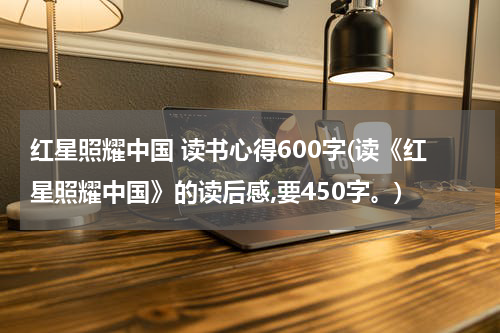 红星照耀中国 读书心得600字(读《红星照耀中国》的读后感,要450字。)