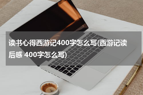 读书心得西游记400字怎么写(西游记读后感 400字怎么写)