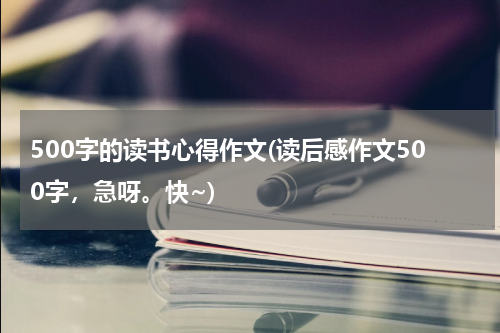 500字的读书心得作文(读后感作文500字，急呀。快~)