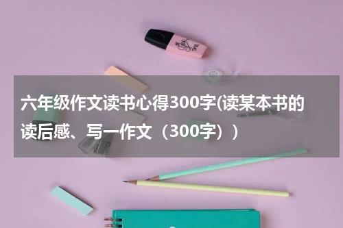 六年级作文读书心得300字(读某本书的读后感、写一作文（300字）)