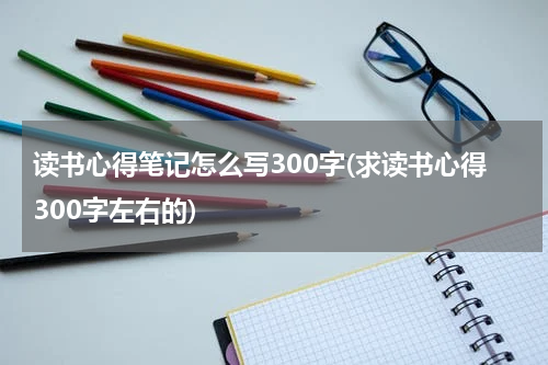 读书心得笔记怎么写300字(求读书心得300字左右的)
