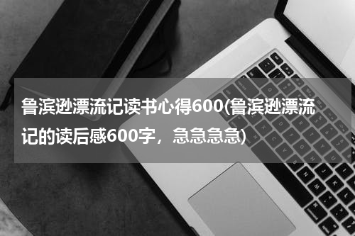 鲁滨逊漂流记读书心得600(鲁滨逊漂流记的读后感600字，急急急急)