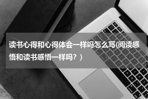读书心得和心得体会一样吗怎么写(阅读感悟和读书感悟一样吗？)