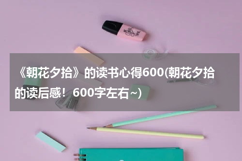 《朝花夕拾》的读书心得600(朝花夕拾的读后感！600字左右~)