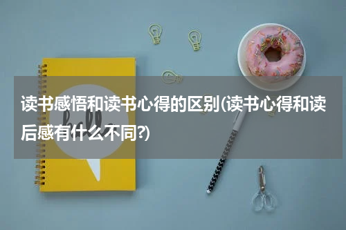 读书感悟和读书心得的区别(读书心得和读后感有什么不同?)
