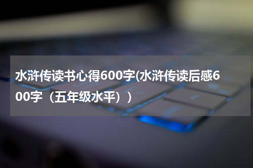 水浒传读书心得600字(水浒传读后感600字（五年级水平）)