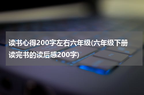 读书心得200字左右六年级(六年级下册读完书的读后感200字)