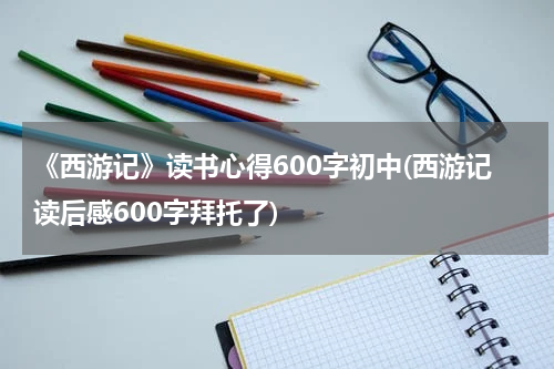 《西游记》读书心得600字初中(西游记读后感600字拜托了)