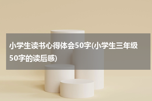 小学生读书心得体会50字(小学生三年级50字的读后感)