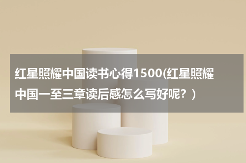 红星照耀中国读书心得1500(红星照耀中国一至三章读后感怎么写好呢？)