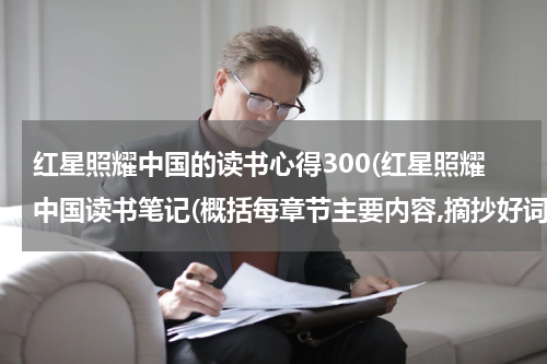 红星照耀中国的读书心得300(红星照耀中国读书笔记(概括每章节主要内容,摘抄好词好句,写读书收获))
