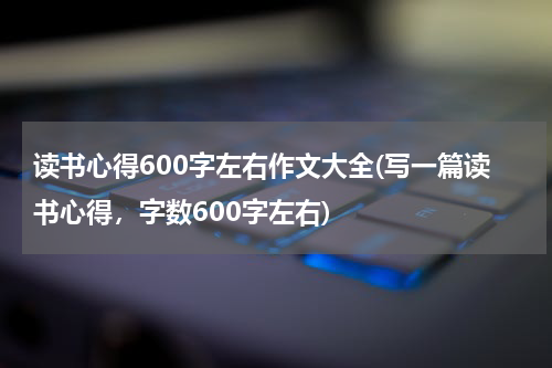 读书心得600字左右作文大全(写一篇读书心得，字数600字左右)