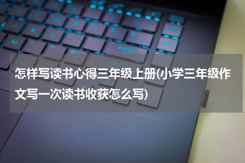 怎样写读书心得三年级上册(小学三年级作文写一次读书收获怎么写)