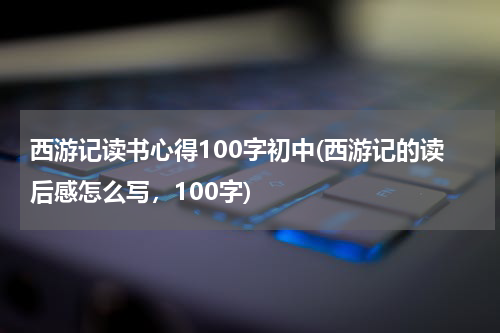 西游记读书心得100字初中(西游记的读后感怎么写，100字)