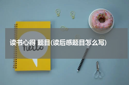 读书心得 题目(读后感题目怎么写)