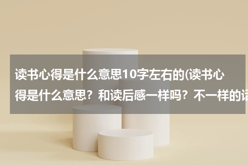 读书心得是什么意思10字左右的(读书心得是什么意思？和读后感一样吗？不一样的话不一样在哪里？采纳加分 快点！)