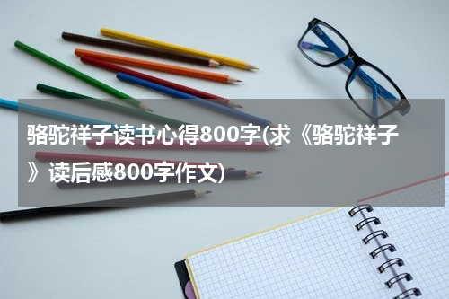 骆驼祥子读书心得800字(求《骆驼祥子》读后感800字作文)