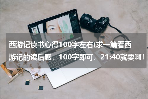 西游记读书心得100字左右(求一篇看西游记的读后感，100字即可，21:40就要啊！)