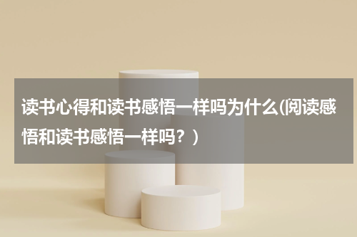 读书心得和读书感悟一样吗为什么(阅读感悟和读书感悟一样吗？)