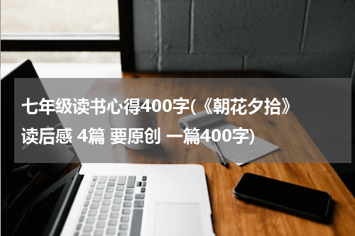 七年级读书心得400字(《朝花夕拾》 读后感 4篇 要原创 一篇400字)