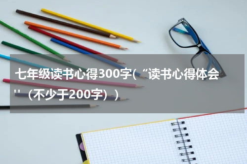 七年级读书心得300字(“读书心得体会"（不少于200字）)