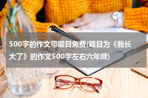500字的作文带题目免费(题目为《我长大了》的作文500字左右六年级)