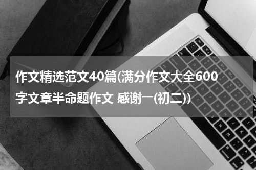 作文精选范文40篇(满分作文大全600字文章半命题作文 感谢――(初二))