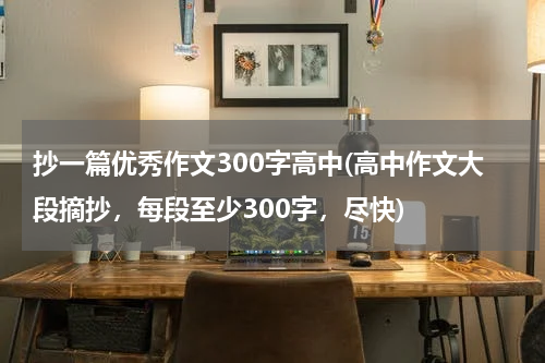 抄一篇优秀作文300字高中(高中作文大段摘抄，每段至少300字，尽快)