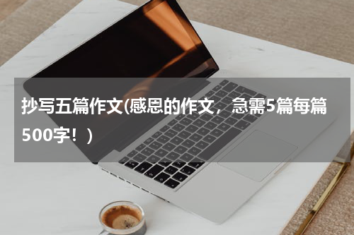 抄写五篇作文(感恩的作文，急需5篇每篇500字！)