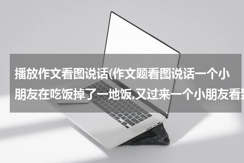 播放作文看图说话(作文题看图说话一个小朋友在吃饭掉了一地饭,又过来一个小朋友看到了会怎么说)