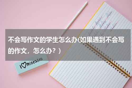 不会写作文的学生怎么办(如果遇到不会写的作文，怎么办？)