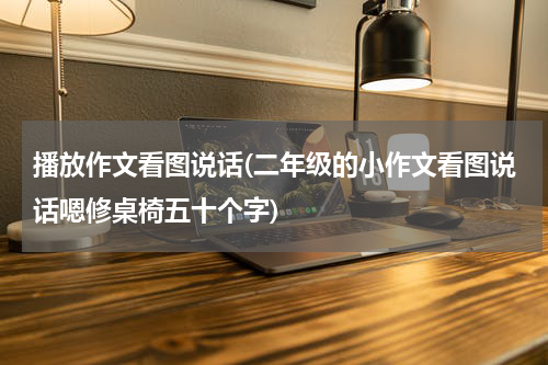 播放作文看图说话(二年级的小作文看图说话嗯修桌椅五十个字)