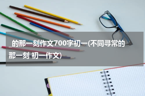 _的那一刻作文700字初一(不同寻常的那一刻 初一作文)