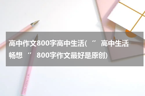 高中作文800字高中生活(‘’高中生活畅想‘’800字作文最好是原创)