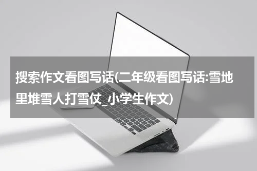 搜索作文看图写话(二年级看图写话:雪地里堆雪人打雪仗_小学生作文)