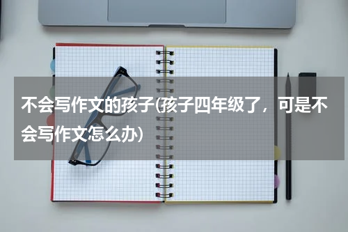 不会写作文的孩子(孩子四年级了，可是不会写作文怎么办)
