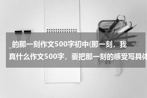 _的那一刻作文500字初中(那一刻，我真什么作文500字，要把那一刻的感受写具体)