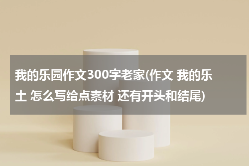 我的乐园作文300字老家(作文 我的乐土 怎么写给点素材 还有开头和结尾)