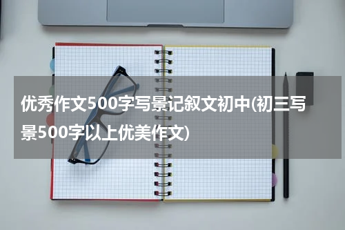 优秀作文500字写景记叙文初中(初三写景500字以上优美作文)
